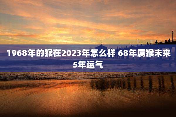 1968年的猴在2023年怎么样 68年属猴未来5年运气