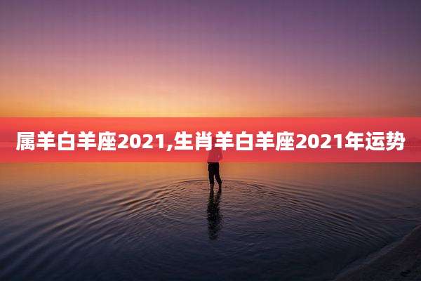 属羊白羊座2021,生肖羊白羊座2021年运势
