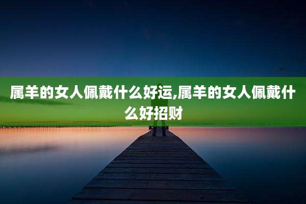 属羊的女人佩戴什么好运,属羊的女人佩戴什么好招财