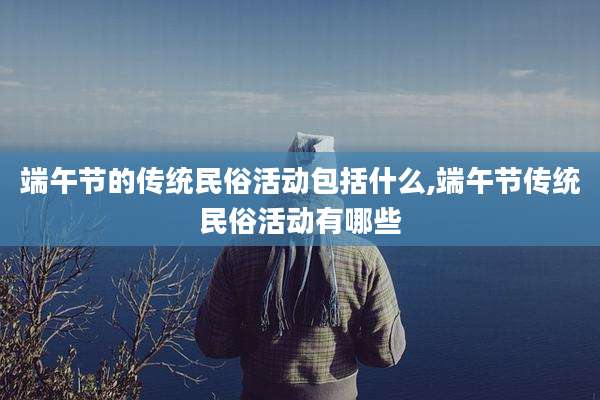 端午节的传统民俗活动包括什么,端午节传统民俗活动有哪些