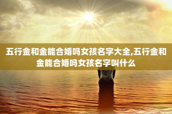 五行金和金能合婚吗女孩名字大全,五行金和金能合婚吗女孩名字叫什么