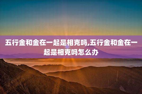 五行金和金在一起是相克吗,五行金和金在一起是相克吗怎么办