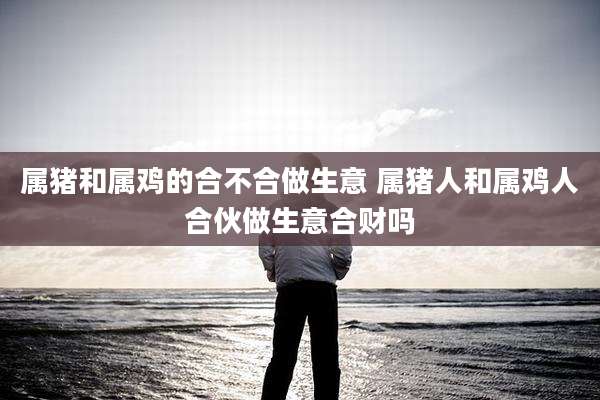 属猪和属鸡的合不合做生意 属猪人和属鸡人合伙做生意合财吗