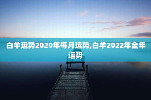 白羊运势2020年每月运势,白羊2022年全年运势