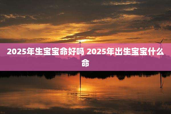 2025年生宝宝命好吗 2025年出生宝宝什么命