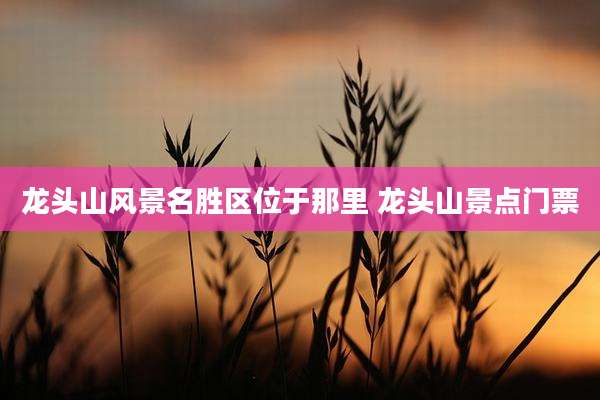 龙头山风景名胜区位于那里 龙头山景点门票