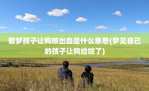 做梦孩子让狗咬出血是什么意思(梦见自己的孩子让狗给咬了)