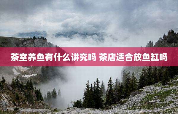 茶室养鱼有什么讲究吗 茶店适合放鱼缸吗