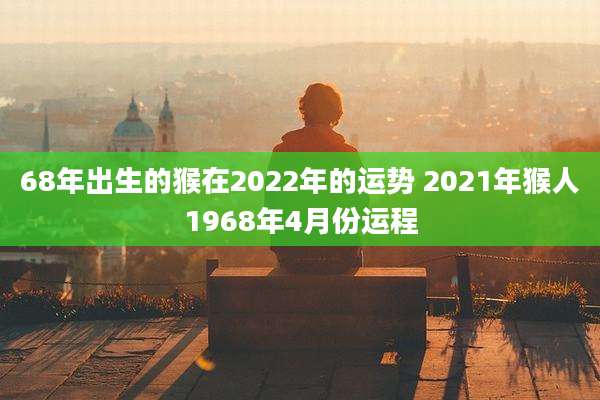 68年出生的猴在2022年的运势 2021年猴人1968年4月份运程
