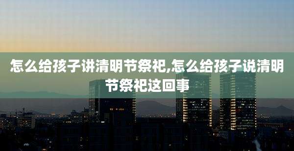 怎么给孩子讲清明节祭祀,怎么给孩子说清明节祭祀这回事
