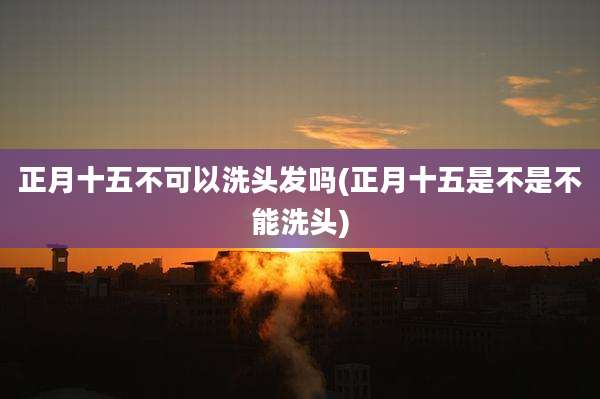 正月十五不可以洗头发吗(正月十五是不是不能洗头)