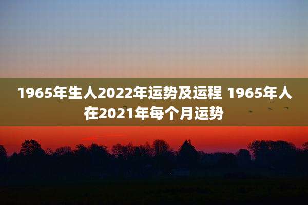 1965年生人2022年运势及运程 1965年人在2021年每个月运势