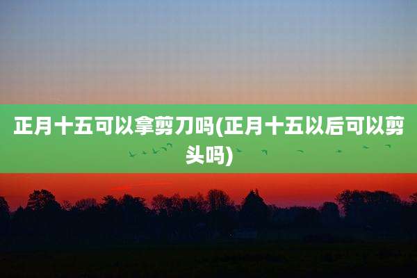 正月十五可以拿剪刀吗(正月十五以后可以剪头吗)