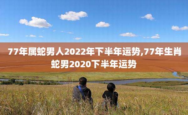 77年属蛇男人2022年下半年运势,77年生肖蛇男2020下半年运势
