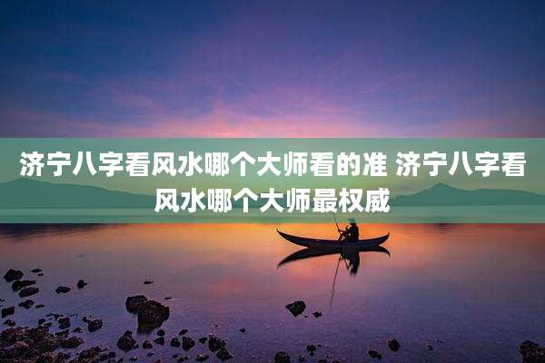 济宁八字看风水哪个大师看的准 济宁八字看风水哪个大师最权威