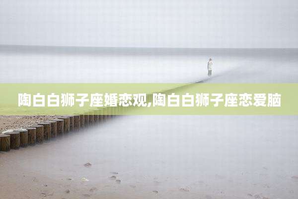 陶白白狮子座婚恋观,陶白白狮子座恋爱脑