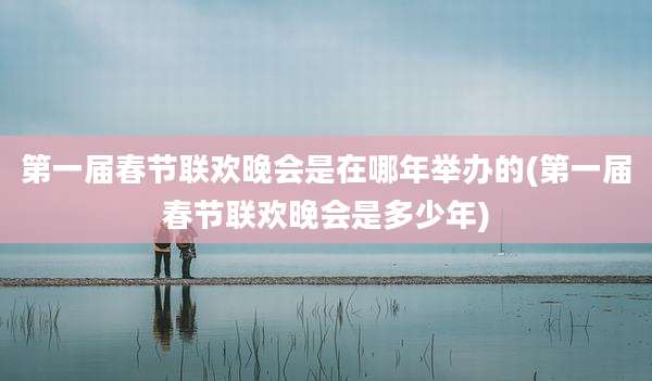 第一届春节联欢晚会是在哪年举办的(第一届春节联欢晚会是多少年)
