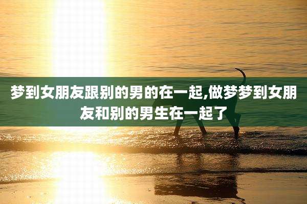 梦到女朋友跟别的男的在一起,做梦梦到女朋友和别的男生在一起了
