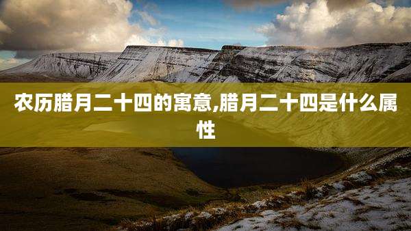 农历腊月二十四的寓意,腊月二十四是什么属性