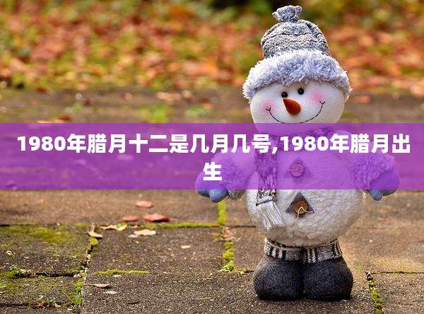 1980年腊月十二是几月几号,1980年腊月出生
