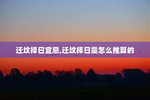迁坟择日宜忌,迁坟择日是怎么推算的