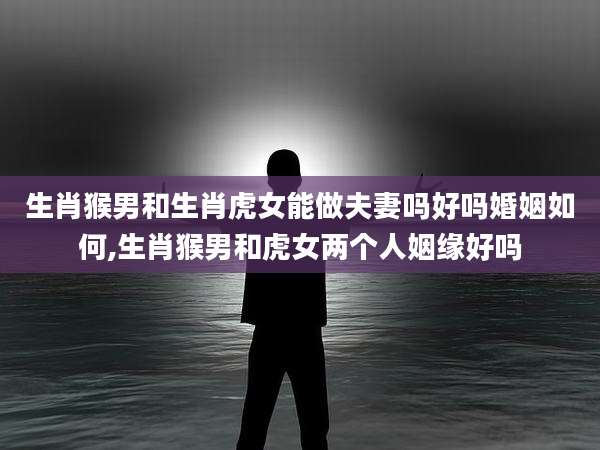 生肖猴男和生肖虎女能做夫妻吗好吗婚姻如何,生肖猴男和虎女两个人姻缘好吗