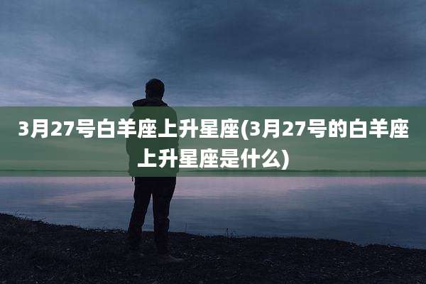 3月27号白羊座上升星座(3月27号的白羊座上升星座是什么)