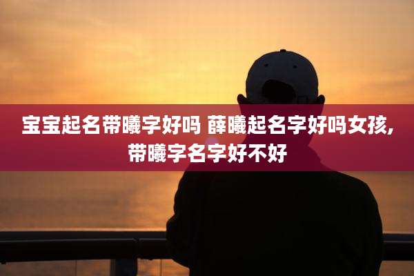 宝宝起名带曦字好吗 薛曦起名字好吗女孩,带曦字名字好不好