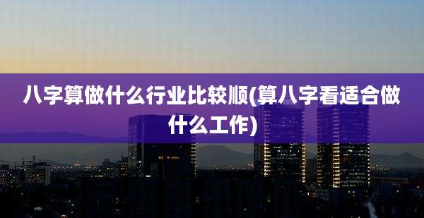 八字算做什么行业比较顺(算八字看适合做什么工作)
