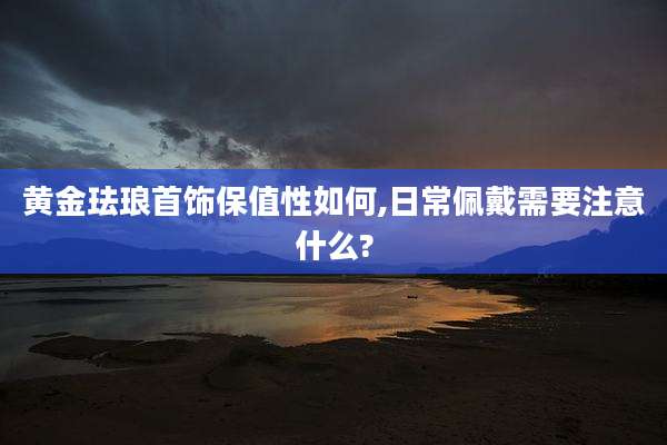 黄金珐琅首饰保值性如何,日常佩戴需要注意什么?