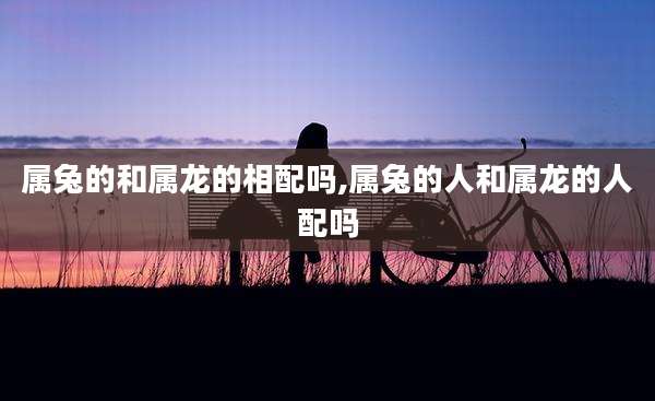 属兔的和属龙的相配吗,属兔的人和属龙的人配吗