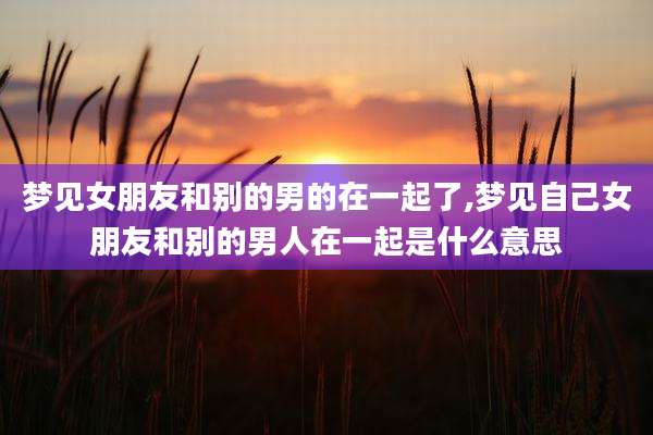 梦见女朋友和别的男的在一起了,梦见自己女朋友和别的男人在一起是什么意思