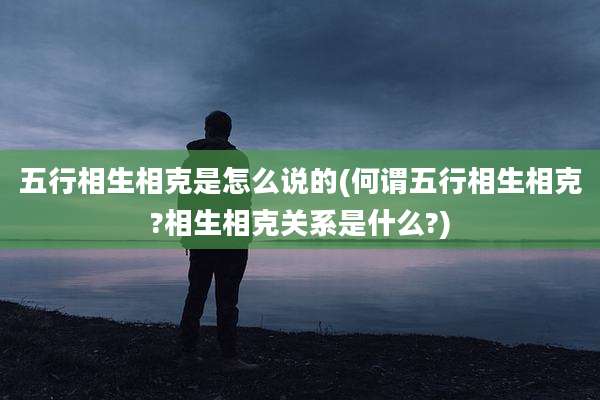 五行相生相克是怎么说的(何谓五行相生相克?相生相克关系是什么?)