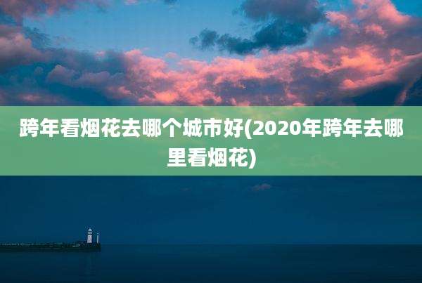 跨年看烟花去哪个城市好(2020年跨年去哪里看烟花)