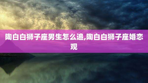 陶白白狮子座男生怎么追,陶白白狮子座婚恋观