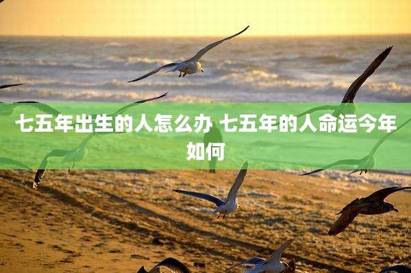 七五年出生的人怎么办 七五年的人命运今年如何