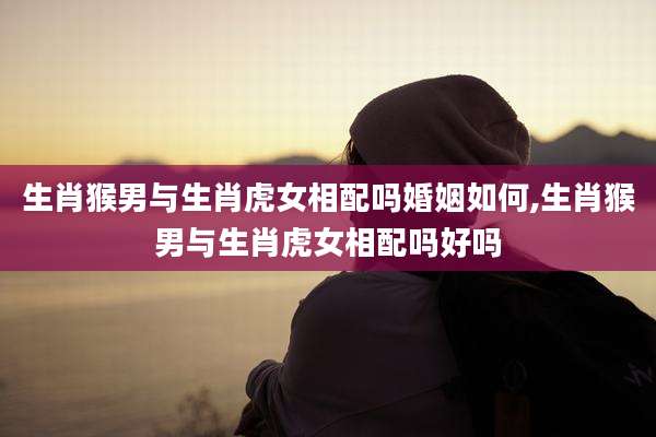 生肖猴男与生肖虎女相配吗婚姻如何,生肖猴男与生肖虎女相配吗好吗