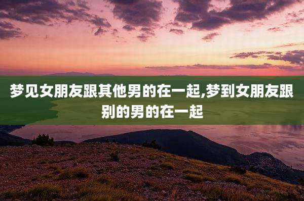 梦见女朋友跟其他男的在一起,梦到女朋友跟别的男的在一起