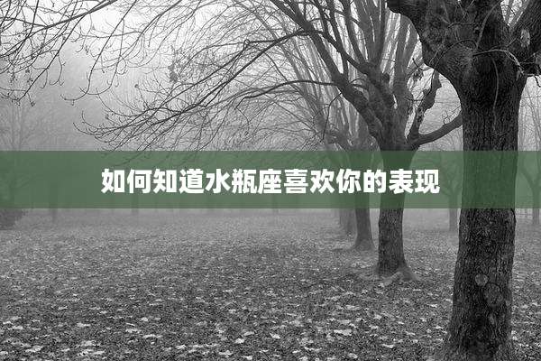 如何知道水瓶座喜欢你的表现