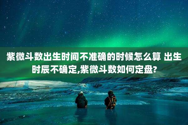 紫微斗数出生时间不准确的时候怎么算 出生时辰不确定,紫微斗数如何定盘?