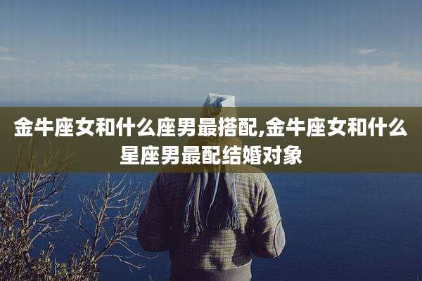 金牛座女和什么座男最搭配,金牛座女和什么星座男最配结婚对象