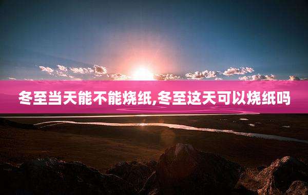 冬至当天能不能烧纸,冬至这天可以烧纸吗