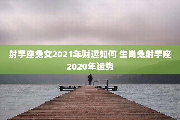 射手座兔女2021年财运如何 生肖兔射手座2020年运势