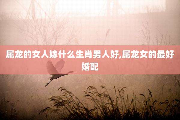属龙的女人嫁什么生肖男人好,属龙女的最好婚配