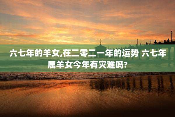 六七年的羊女,在二零二一年的运势 六七年属羊女今年有灾难吗?
