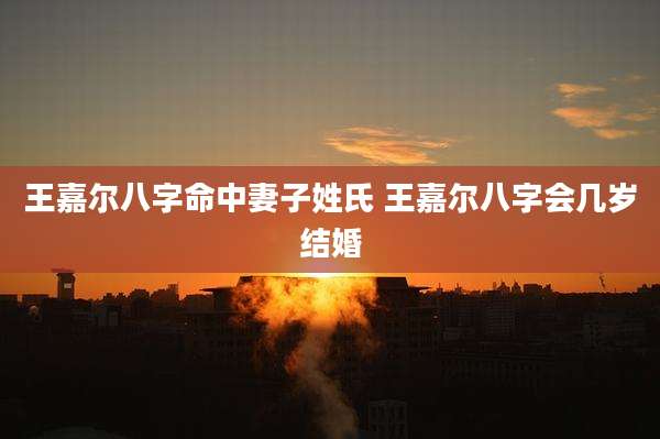 王嘉尔八字命中妻子姓氏 王嘉尔八字会几岁结婚