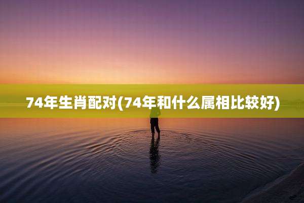 74年生肖配对(74年和什么属相比较好)