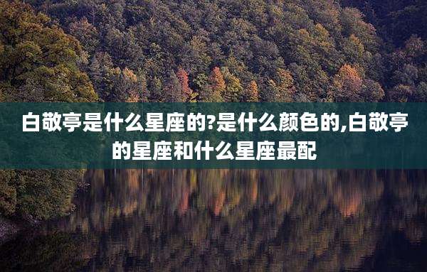 白敬亭是什么星座的?是什么颜色的,白敬亭的星座和什么星座最配