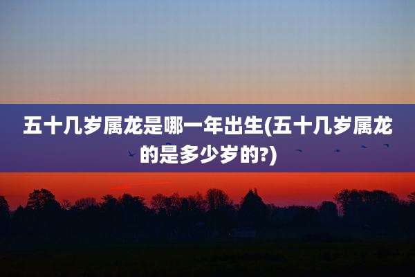 五十几岁属龙是哪一年出生(五十几岁属龙的是多少岁的?)