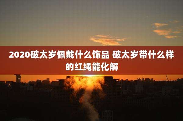 2020破太岁佩戴什么饰品 破太岁带什么样的红绳能化解